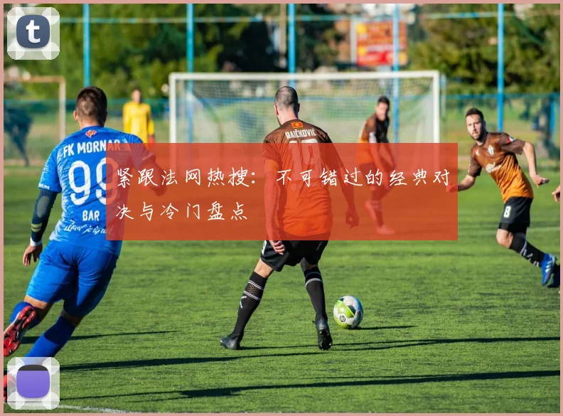 紧跟法网热搜：不可错过的经典对决与冷门盘点