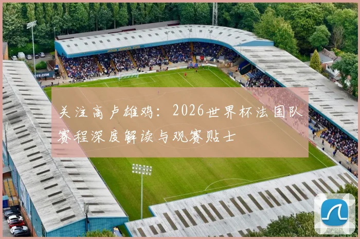 关注高卢雄鸡：2026世界杯法国队赛程深度解读与观赛贴士
