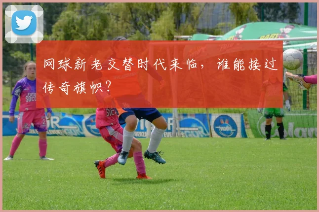 网球新老交替时代来临，谁能接过传奇旗帜？