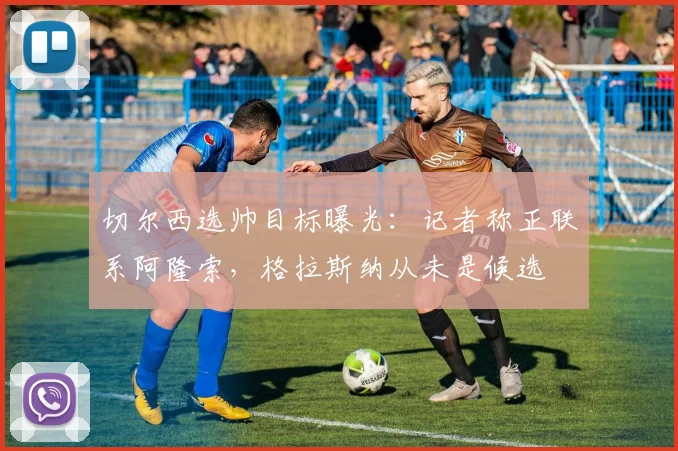 切尔西选帅目标曝光:记者称正联系阿隆索,格拉斯纳从未是候选