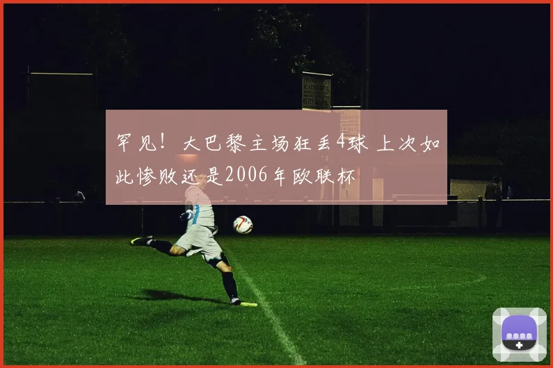 罕见!大巴黎主场狂丢4球 上次如此惨败还是2006年欧联杯