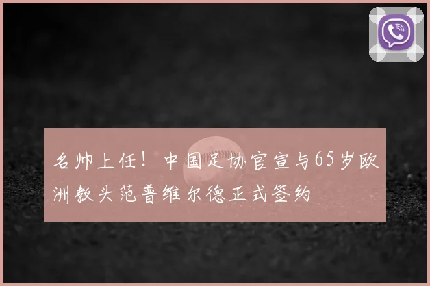名帅上任！中国足协官宣与65岁欧洲教头范普维尔德正式签约