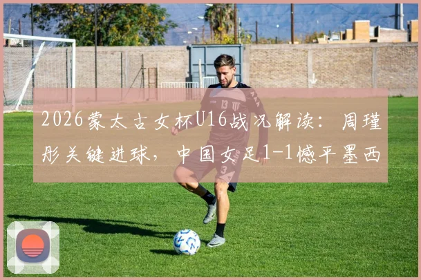 2026蒙太古女杯U16战况解读:周瑾彤关键进球,中国女足1-1憾平墨西哥队,比赛细节分析