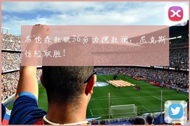布伦森狂砍36分力挽狂澜,尼克斯惊险取胜!