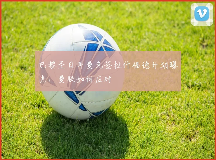 巴黎圣日耳曼免签拉什福德计划曝光,曼联如何应对