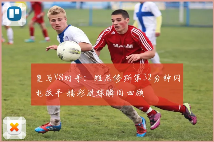 皇马VS对手:维尼修斯第32分钟闪电扳平 精彩进球瞬间回顾